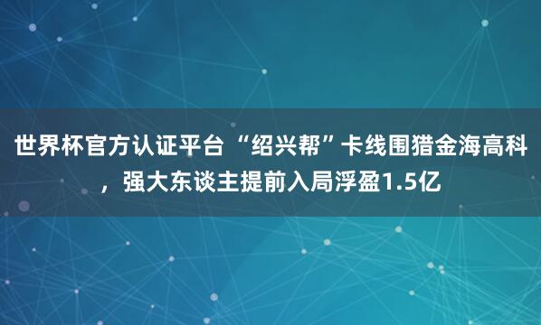 世界杯官方認證平臺 “紹興幫”卡線圍獵金海高科，強大東談主提前入局浮盈1.5億
