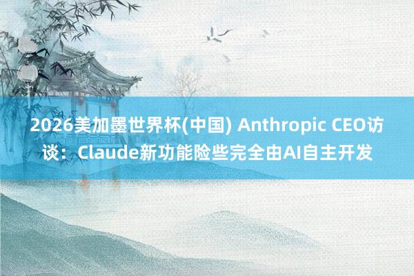 2026美加墨世界杯(中國) Anthropic CEO訪談:Claude新功能險些完全由AI自主開發
