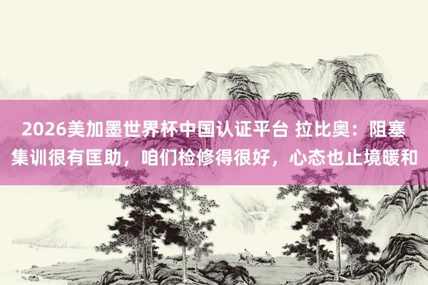 2026美加墨世界杯中國認證平臺 拉比奧：阻塞集訓很有匡助，咱們檢修得很好，心態也止境暖和