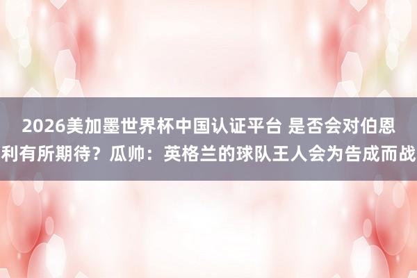 2026美加墨世界杯中國(guó)認(rèn)證平臺(tái) 是否會(huì)對(duì)伯恩利有所期待?瓜帥:英格蘭的球隊(duì)王人會(huì)為告成而戰(zhàn)