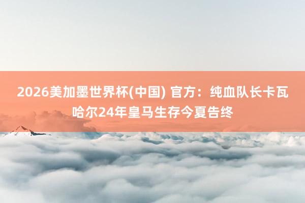 2026美加墨世界杯(中國) 官方：純血隊長卡瓦哈爾24年皇馬生存今夏告終