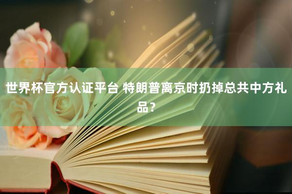 世界杯官方認證平臺 特朗普離京時扔掉總共中方禮品?