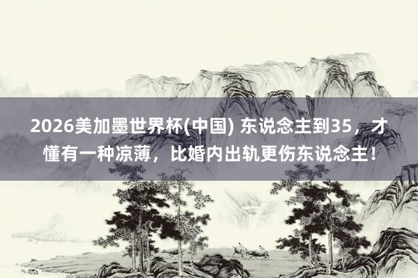 2026美加墨世界杯(中國) 東說念主到35,才懂有一種涼薄,比婚內出軌更傷東說念主!