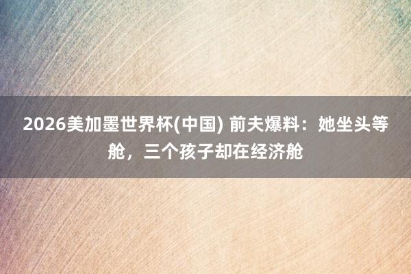 2026美加墨世界杯(中國) 前夫爆料:她坐頭等艙,三個孩子卻在經濟艙