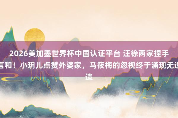 2026美加墨世界杯中國認證平臺 汪徐兩家捏手言和!小玥兒點贊外婆家,馬筱梅的忽視終于涌現無遺
