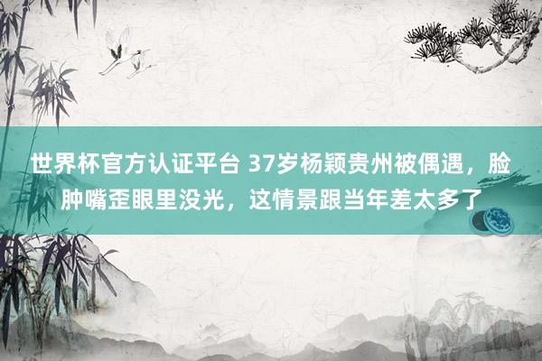 世界杯官方認證平臺 37歲楊穎貴州被偶遇,臉腫嘴歪眼里沒光,這情景跟當年差太多了