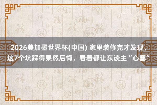 2026美加墨世界杯(中國) 家里裝修完才發現,這7個坑踩得果然后悔,看著都讓東談主“心塞”