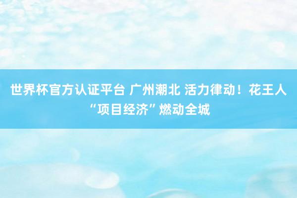 世界杯官方認(rèn)證平臺(tái) 廣州潮北 活力律動(dòng)!花王人“項(xiàng)目經(jīng)濟(jì)”燃動(dòng)全城