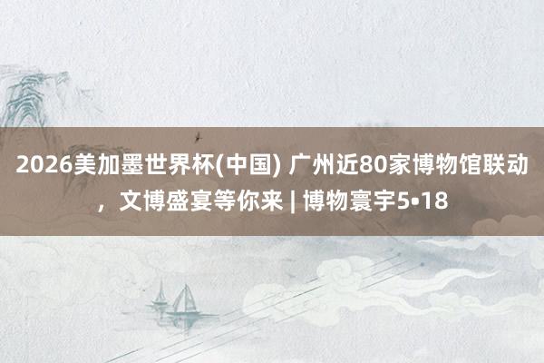 2026美加墨世界杯(中國(guó)) 廣州近80家博物館聯(lián)動(dòng),文博盛宴等你來(lái) | 博物寰宇5?18