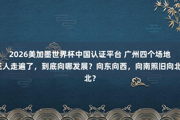 2026美加墨世界杯中國認證平臺 廣州四個場地王人走遍了,到底向哪發展?向東向西,向南照舊向北?