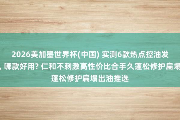 2026美加墨世界杯(中國) 實測6款熱點控油發膜名次榜, 哪款好用? 仁和不刺激高性價比合手久蓬松修護扁塌出油推選