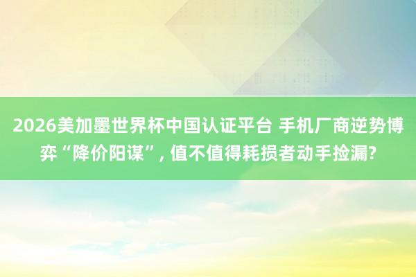 2026美加墨世界杯中國認證平臺 手機廠商逆勢博弈“降價陽謀”， 值不值得耗損者動手撿漏?
