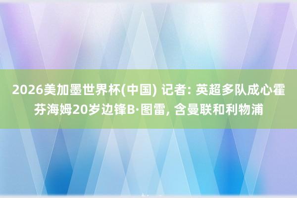 2026美加墨世界杯(中國) 記者: 英超多隊成心霍芬海姆20歲邊鋒B·圖雷, 含曼聯(lián)和利物浦