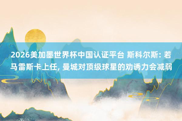 2026美加墨世界杯中國認(rèn)證平臺 斯科爾斯: 若馬雷斯卡上任, 曼城對頂級球星的勸誘力會減弱