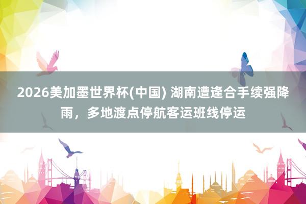 2026美加墨世界杯(中國) 湖南遭逢合手續(xù)強(qiáng)降雨,多地渡點(diǎn)停航客運(yùn)班線停運(yùn)