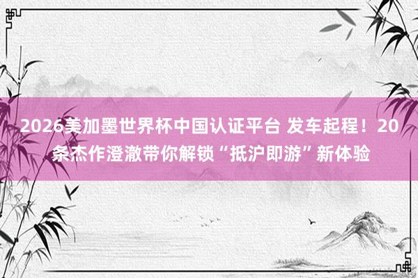 2026美加墨世界杯中國認(rèn)證平臺(tái) 發(fā)車起程!20 條杰作澄澈帶你解鎖“抵滬即游”新體驗(yàn)