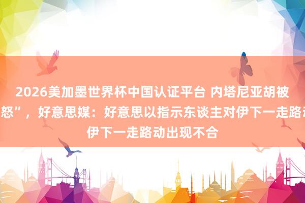 2026美加墨世界杯中國認(rèn)證平臺 內(nèi)塔尼亞胡被曝“老羞變怒”,好意思媒:好意思以指示東談主對伊下一走路動出現(xiàn)不合