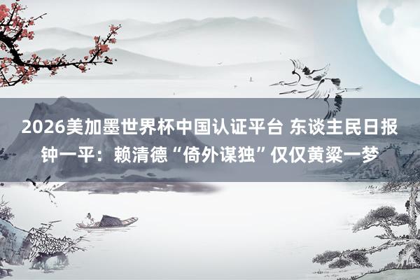 2026美加墨世界杯中國認證平臺 東談主民日報鐘一平：賴清德“倚外謀獨”僅僅黃粱一夢
