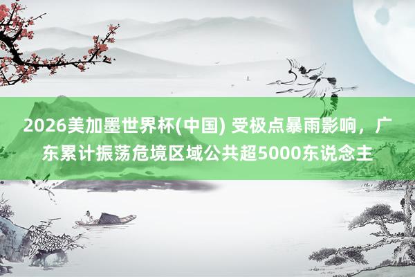 2026美加墨世界杯(中國) 受極點暴雨影響,廣東累計振蕩危境區域公共超5000東說念主