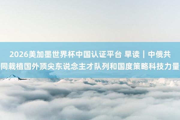 2026美加墨世界杯中國(guó)認(rèn)證平臺(tái) 早讀|中俄共同栽植國(guó)外頂尖東說(shuō)念主才隊(duì)列和國(guó)度策略科技力量