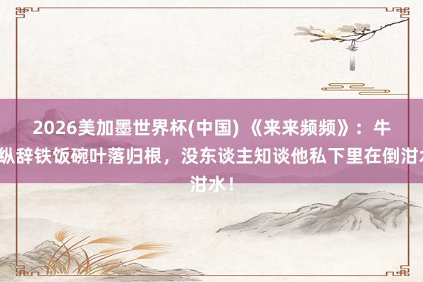 2026美加墨世界杯(中國) 《來來頻頻》:牛放縱辭鐵飯碗葉落歸根,沒東談主知談他私下里在倒泔水!