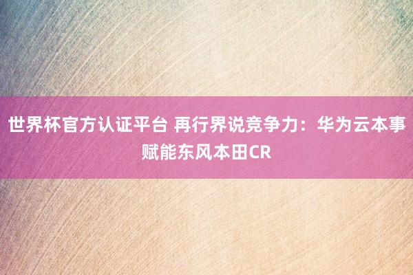 世界杯官方認證平臺 再行界說競爭力:華為云本事賦能東風本田CR