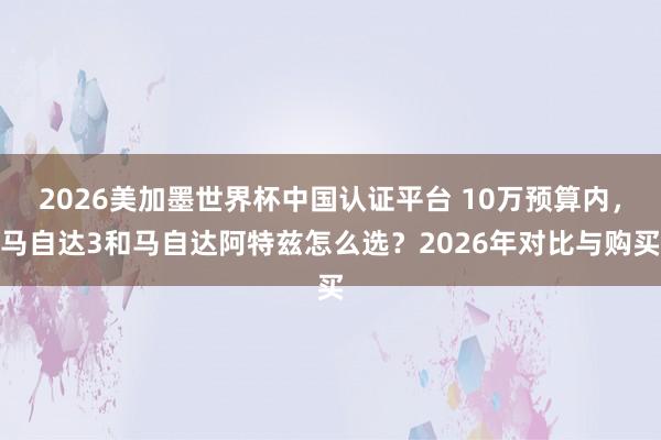 2026美加墨世界杯中國認(rèn)證平臺 10萬預(yù)算內(nèi),馬自達3和馬自達阿特茲怎么選?2026年對比與購買