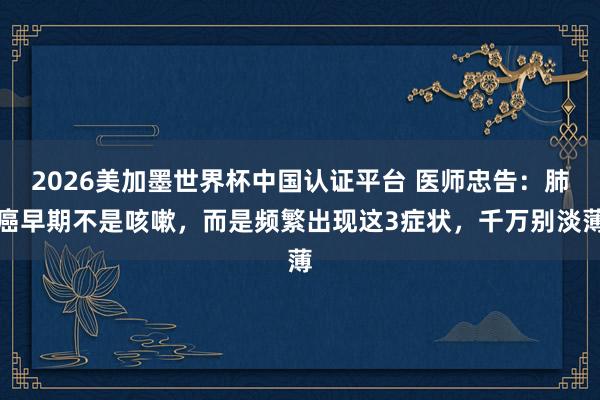 2026美加墨世界杯中國認證平臺 醫師忠告:肺癌早期不是咳嗽,而是頻繁出現這3癥狀,千萬別淡薄