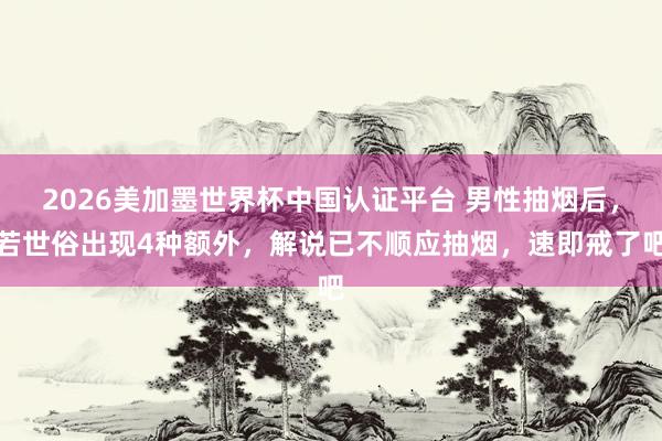 2026美加墨世界杯中國認證平臺 男性抽煙后,若世俗出現4種額外,解說已不順應抽煙,速即戒了吧