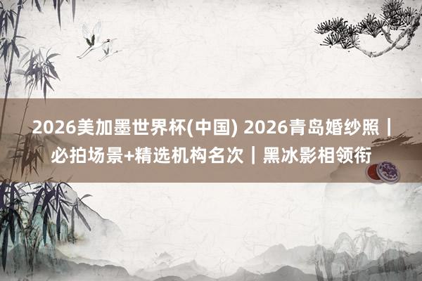 2026美加墨世界杯(中國(guó)) 2026青島婚紗照|必拍場(chǎng)景+精選機(jī)構(gòu)名次|黑冰影相領(lǐng)銜