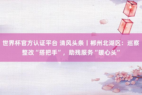 世界杯官方認(rèn)證平臺(tái) 清風(fēng)頭條丨郴州北湖區(qū):巡察整改“搭把手”,助殘服務(wù)“暖心頭”