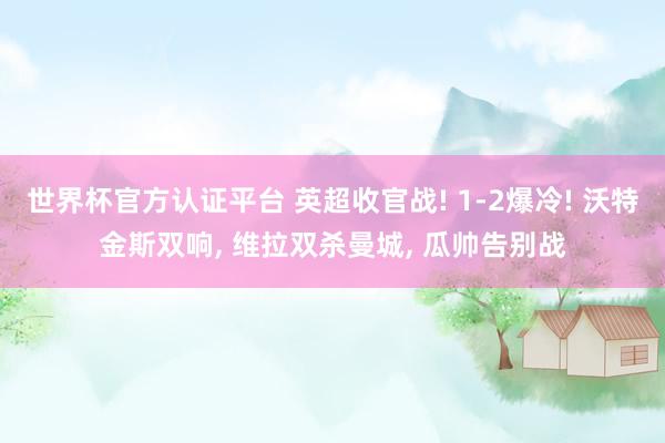 世界杯官方認(rèn)證平臺 英超收官戰(zhàn)! 1-2爆冷! 沃特金斯雙響, 維拉雙殺曼城, 瓜帥告別戰(zhàn)