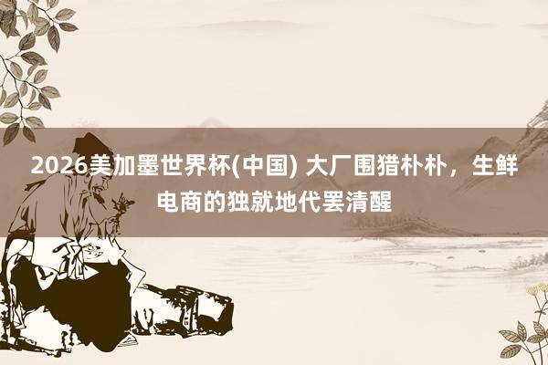 2026美加墨世界杯(中國(guó)) 大廠圍獵樸樸,生鮮電商的獨(dú)就地代罷清醒