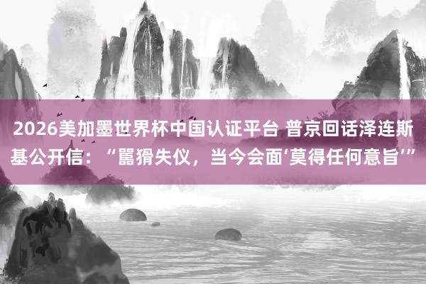 2026美加墨世界杯中國認(rèn)證平臺(tái) 普京回話澤連斯基公開信:“嚚猾失儀,當(dāng)今會(huì)面‘莫得任何意旨’”